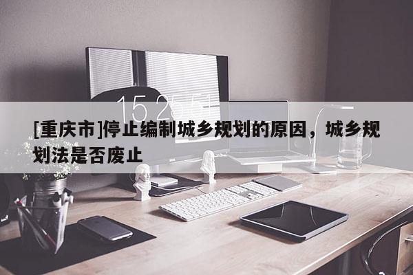 [重慶市]停止編制城鄉(xiāng)規(guī)劃的原因，城鄉(xiāng)規(guī)劃法是否廢止