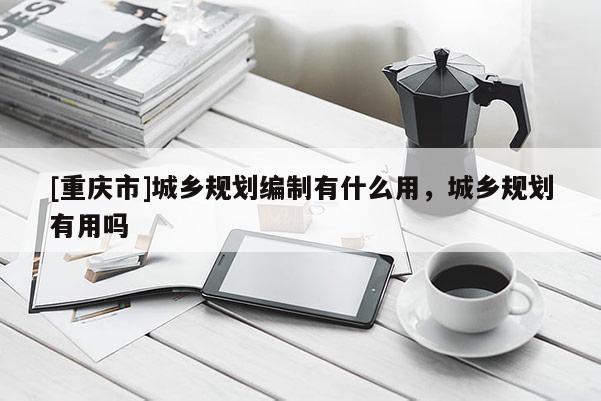 [重慶市]城鄉(xiāng)規(guī)劃編制有什么用，城鄉(xiāng)規(guī)劃有用嗎