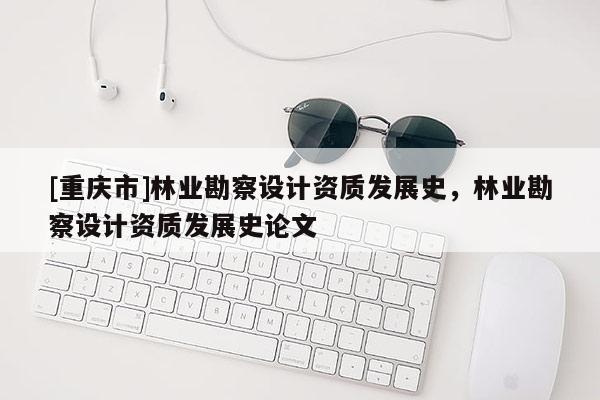 [重慶市]林業(yè)勘察設(shè)計(jì)資質(zhì)發(fā)展史，林業(yè)勘察設(shè)計(jì)資質(zhì)發(fā)展史論文