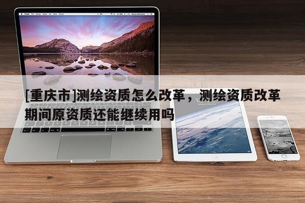 [重慶市]測繪資質(zhì)怎么改革，測繪資質(zhì)改革期間原資質(zhì)還能繼續(xù)用嗎