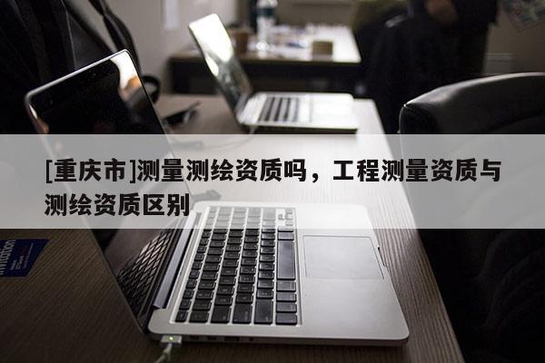 [重慶市]測(cè)量測(cè)繪資質(zhì)嗎，工程測(cè)量資質(zhì)與測(cè)繪資質(zhì)區(qū)別