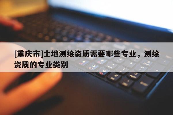 [重慶市]土地測繪資質需要哪些專業(yè)，測繪資質的專業(yè)類別