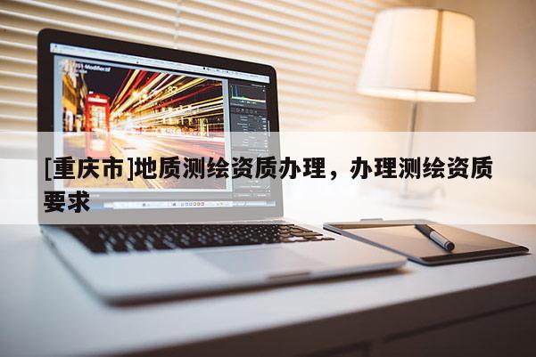 [重慶市]地質(zhì)測(cè)繪資質(zhì)辦理，辦理測(cè)繪資質(zhì)要求