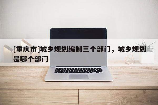 [重慶市]城鄉(xiāng)規(guī)劃編制三個(gè)部門，城鄉(xiāng)規(guī)劃是哪個(gè)部門