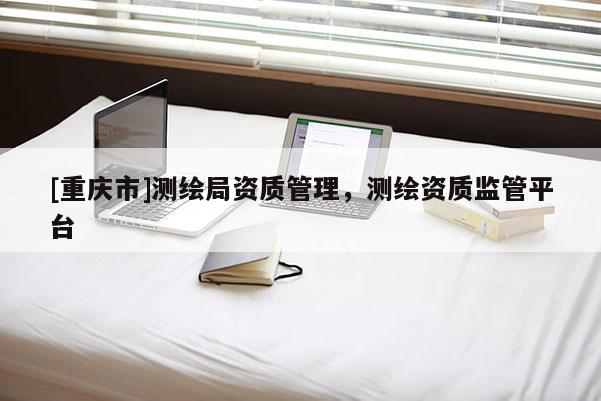 [重慶市]測(cè)繪局資質(zhì)管理，測(cè)繪資質(zhì)監(jiān)管平臺(tái)