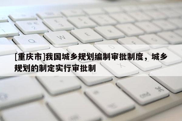 [重慶市]我國城鄉(xiāng)規(guī)劃編制審批制度，城鄉(xiāng)規(guī)劃的制定實(shí)行審批制