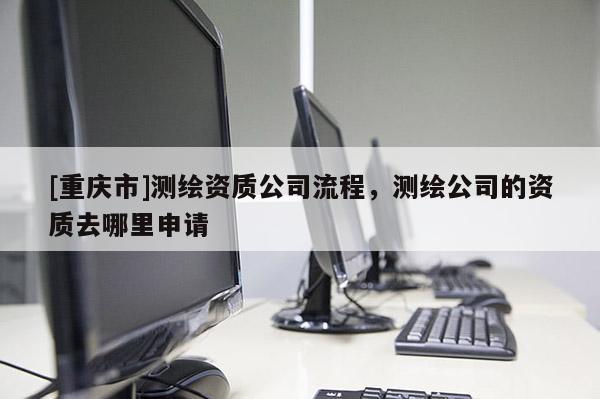 [重慶市]測繪資質(zhì)公司流程，測繪公司的資質(zhì)去哪里申請