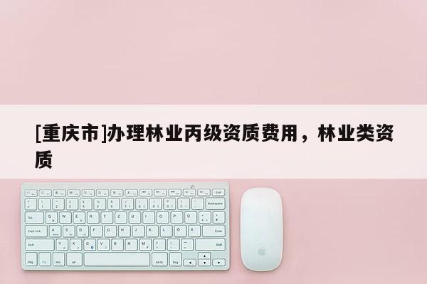 [重慶市]辦理林業(yè)丙級資質(zhì)費用，林業(yè)類資質(zhì)