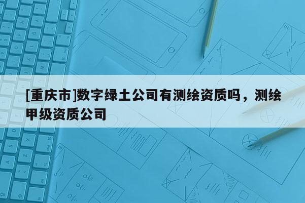 [重慶市]數(shù)字綠土公司有測繪資質(zhì)嗎，測繪甲級資質(zhì)公司