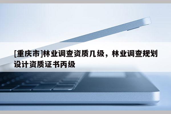 [重慶市]林業(yè)調(diào)查資質(zhì)幾級，林業(yè)調(diào)查規(guī)劃設(shè)計(jì)資質(zhì)證書丙級