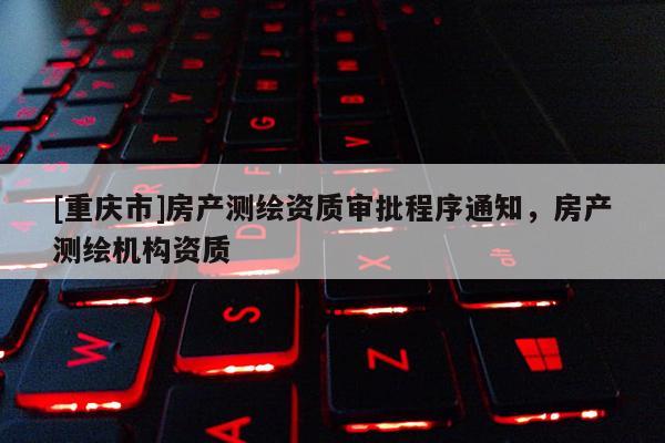 [重慶市]房產(chǎn)測(cè)繪資質(zhì)審批程序通知，房產(chǎn)測(cè)繪機(jī)構(gòu)資質(zhì)
