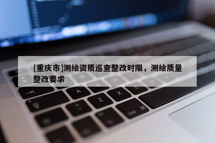 [重慶市]測繪資質(zhì)巡查整改時限，測繪質(zhì)量整改要求