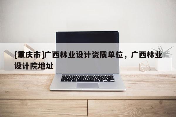 [重慶市]廣西林業(yè)設(shè)計(jì)資質(zhì)單位，廣西林業(yè)設(shè)計(jì)院地址