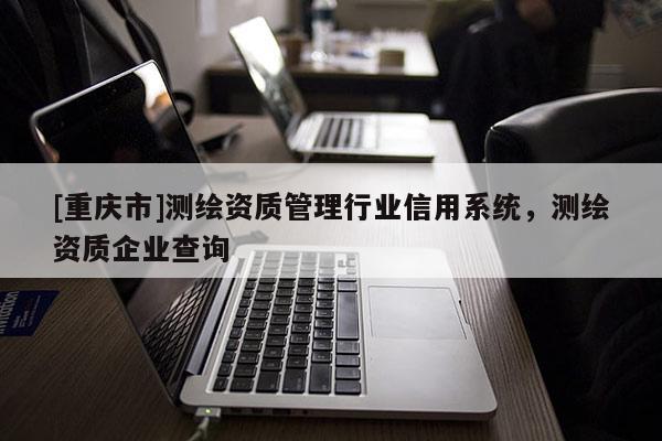 [重慶市]測繪資質(zhì)管理行業(yè)信用系統(tǒng)，測繪資質(zhì)企業(yè)查詢