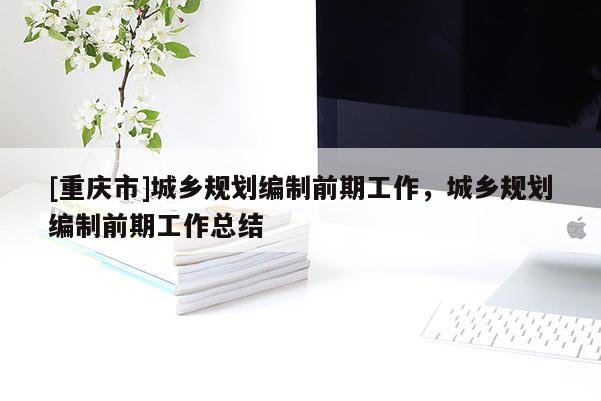 [重慶市]城鄉(xiāng)規(guī)劃編制前期工作，城鄉(xiāng)規(guī)劃編制前期工作總結(jié)