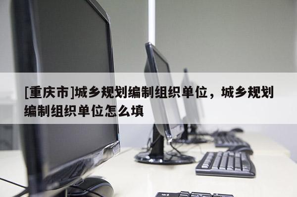 [重慶市]城鄉(xiāng)規(guī)劃編制組織單位，城鄉(xiāng)規(guī)劃編制組織單位怎么填