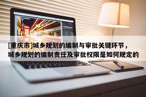 [重慶市]城鄉(xiāng)規(guī)劃的編制與審批關(guān)鍵環(huán)節(jié)，城鄉(xiāng)規(guī)劃的編制責(zé)任及審批權(quán)限是如何規(guī)定的