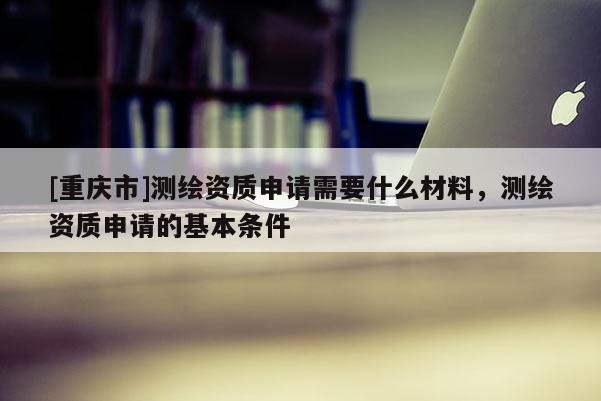[重慶市]測繪資質(zhì)申請(qǐng)需要什么材料，測繪資質(zhì)申請(qǐng)的基本條件