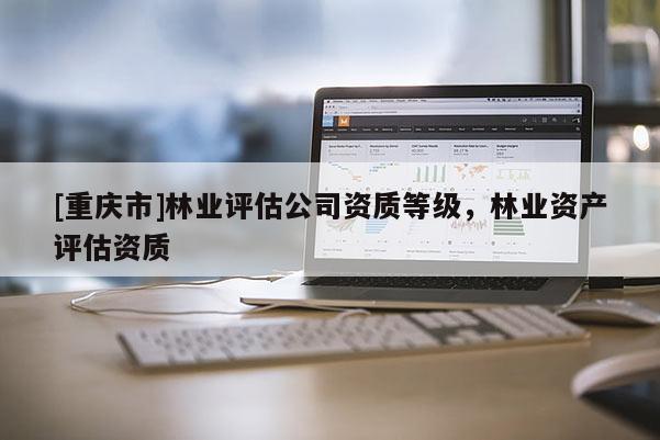 [重慶市]林業(yè)評(píng)估公司資質(zhì)等級(jí)，林業(yè)資產(chǎn)評(píng)估資質(zhì)