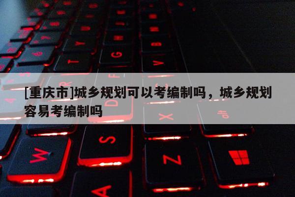 [重慶市]城鄉(xiāng)規(guī)劃可以考編制嗎，城鄉(xiāng)規(guī)劃容易考編制嗎