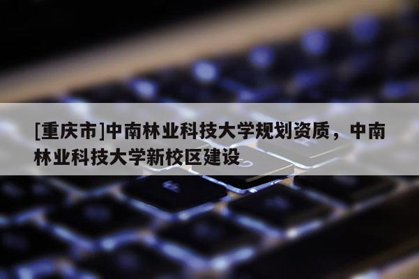 [重慶市]中南林業(yè)科技大學(xué)規(guī)劃資質(zhì)，中南林業(yè)科技大學(xué)新校區(qū)建設(shè)
