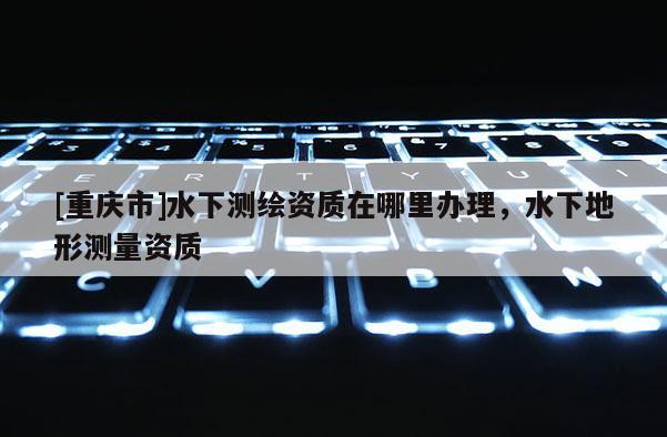 [重慶市]水下測(cè)繪資質(zhì)在哪里辦理，水下地形測(cè)量資質(zhì)