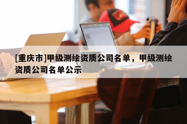 [重慶市]甲級(jí)測(cè)繪資質(zhì)公司名單，甲級(jí)測(cè)繪資質(zhì)公司名單公示