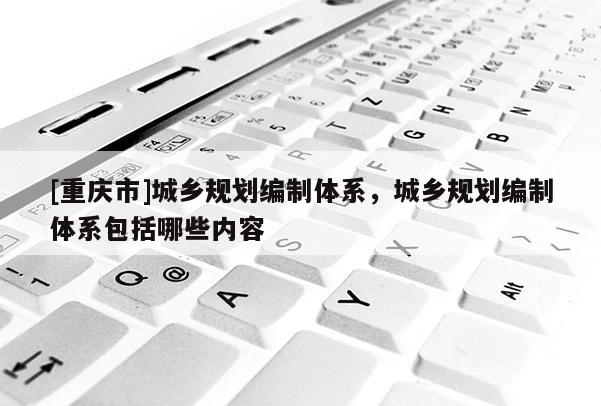 [重慶市]城鄉(xiāng)規(guī)劃編制體系，城鄉(xiāng)規(guī)劃編制體系包括哪些內(nèi)容