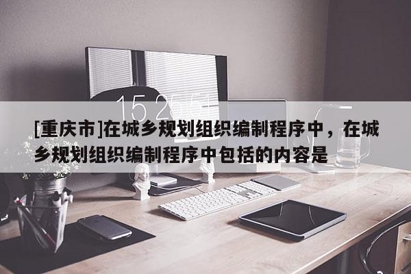 [重慶市]在城鄉(xiāng)規(guī)劃組織編制程序中，在城鄉(xiāng)規(guī)劃組織編制程序中包括的內(nèi)容是