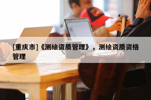 [重慶市]《測繪資質(zhì)管理》，測繪資質(zhì)資格管理