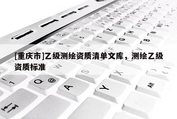 [重慶市]乙級測繪資質(zhì)清單文庫，測繪乙級資質(zhì)標(biāo)準(zhǔn)
