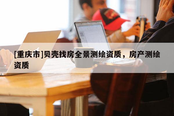 [重慶市]貝殼找房全景測繪資質(zhì)，房產(chǎn)測繪資質(zhì)