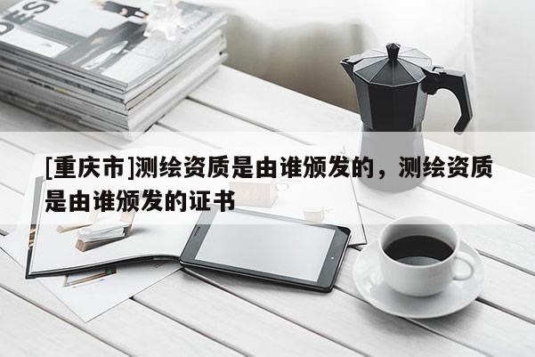 [重慶市]測(cè)繪資質(zhì)是由誰(shuí)頒發(fā)的，測(cè)繪資質(zhì)是由誰(shuí)頒發(fā)的證書(shū)