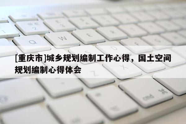 [重慶市]城鄉(xiāng)規(guī)劃編制工作心得，國(guó)土空間規(guī)劃編制心得體會(huì)
