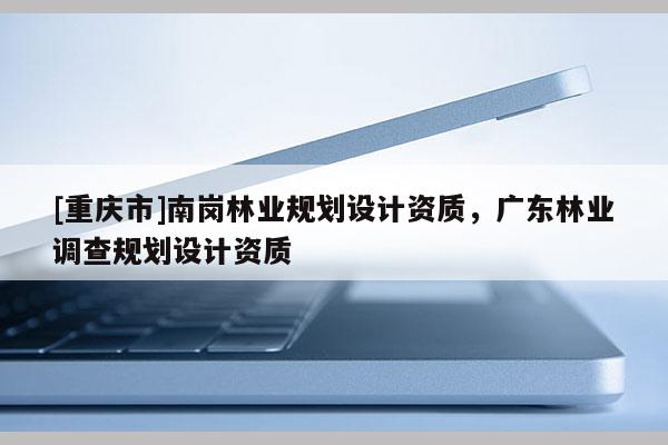 [重慶市]南崗林業(yè)規(guī)劃設(shè)計(jì)資質(zhì)，廣東林業(yè)調(diào)查規(guī)劃設(shè)計(jì)資質(zhì)