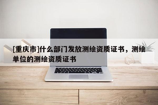 [重慶市]什么部門發(fā)放測(cè)繪資質(zhì)證書，測(cè)繪單位的測(cè)繪資質(zhì)證書