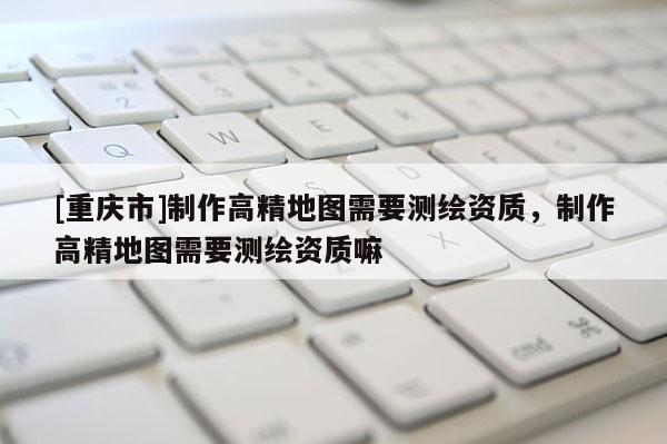 [重慶市] *** 高精地圖需要測(cè)繪資質(zhì)， *** 高精地圖需要測(cè)繪資質(zhì)嘛