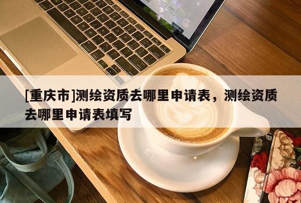 [重慶市]測(cè)繪資質(zhì)去哪里申請(qǐng)表，測(cè)繪資質(zhì)去哪里申請(qǐng)表填寫(xiě)