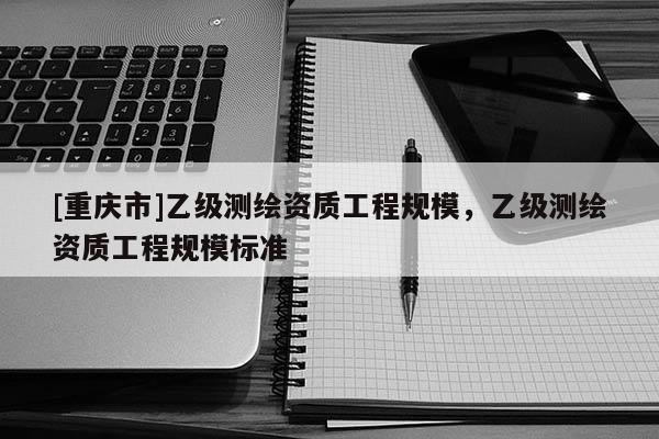 [重慶市]乙級(jí)測繪資質(zhì)工程規(guī)模，乙級(jí)測繪資質(zhì)工程規(guī)模標(biāo)準(zhǔn)