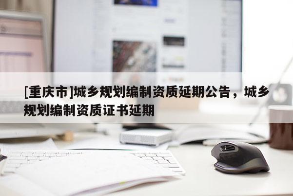 [重慶市]城鄉(xiāng)規(guī)劃編制資質(zhì)延期公告，城鄉(xiāng)規(guī)劃編制資質(zhì)證書延期