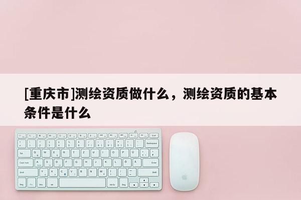 [重慶市]測繪資質做什么，測繪資質的基本條件是什么