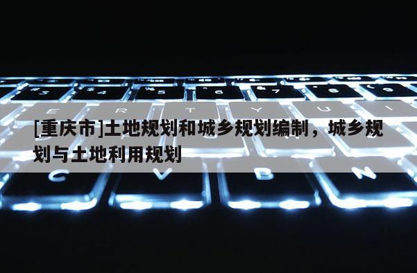 [重慶市]土地規(guī)劃和城鄉(xiāng)規(guī)劃編制，城鄉(xiāng)規(guī)劃與土地利用規(guī)劃