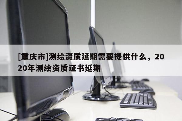 [重慶市]測(cè)繪資質(zhì)延期需要提供什么，2020年測(cè)繪資質(zhì)證書延期