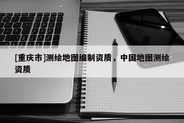 [重慶市]測繪地圖編制資質，中國地圖測繪資質