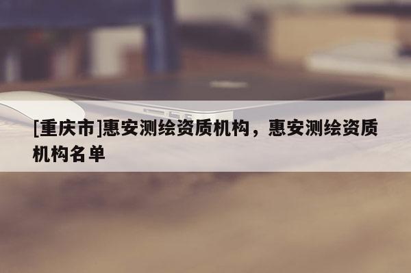 [重慶市]惠安測繪資質(zhì)機(jī)構(gòu)，惠安測繪資質(zhì)機(jī)構(gòu)名單