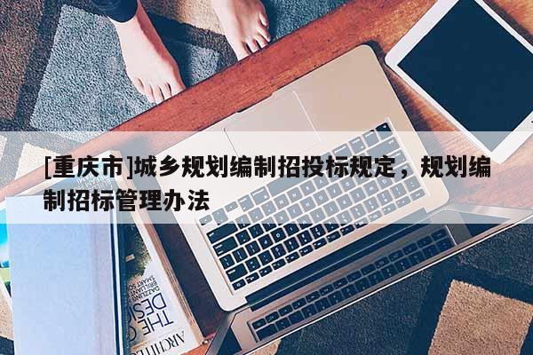 [重慶市]城鄉(xiāng)規(guī)劃編制招投標(biāo)規(guī)定，規(guī)劃編制招標(biāo)管理辦法