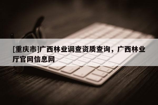 [重慶市]廣西林業(yè)調(diào)查資質(zhì)查詢，廣西林業(yè)廳官網(wǎng)信息網(wǎng)