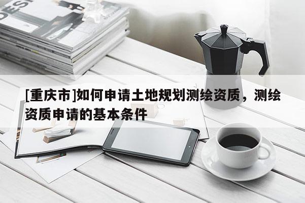 [重慶市]如何申請土地規(guī)劃測繪資質，測繪資質申請的基本條件
