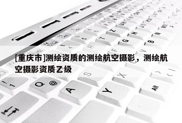 [重慶市]測繪資質(zhì)的測繪航空攝影，測繪航空攝影資質(zhì)乙級