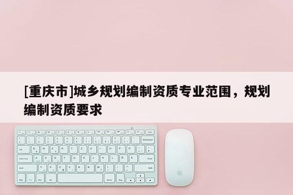 [重慶市]城鄉(xiāng)規(guī)劃編制資質(zhì)專(zhuān)業(yè)范圍，規(guī)劃編制資質(zhì)要求
